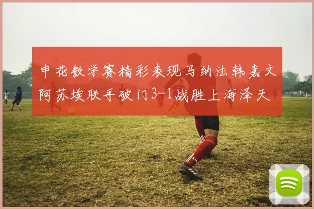 申花教学赛精彩表现马纳法韩嘉文阿苏埃联手破门3-1战胜上海泽天
