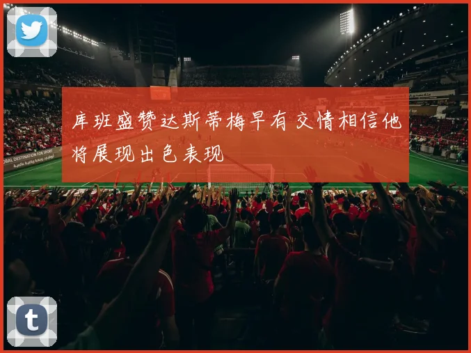 库班盛赞达斯蒂梅早有交情相信他将展现出色表现