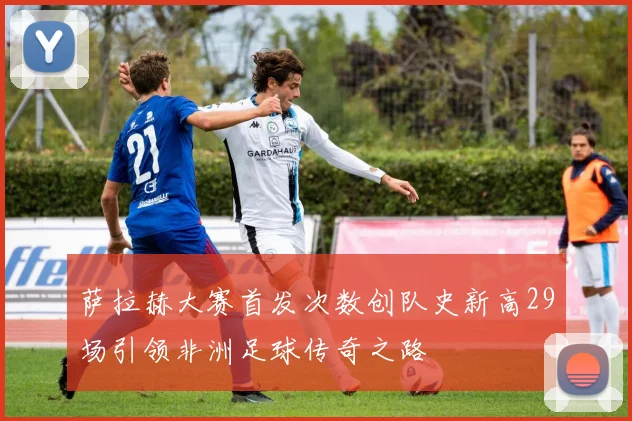 萨拉赫大赛首发次数创队史新高29场引领非洲足球传奇之路