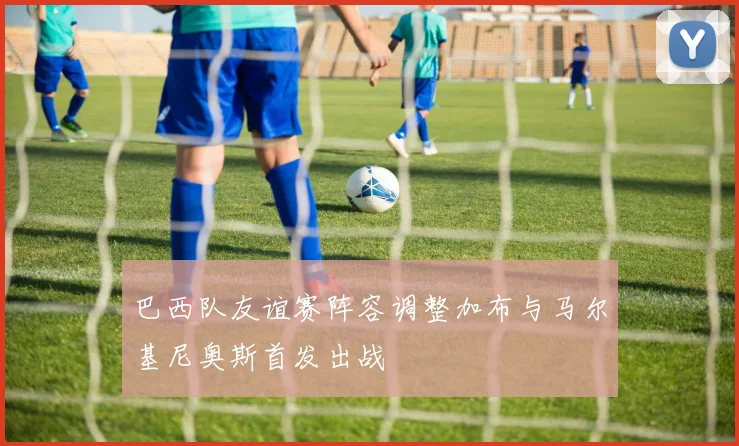 巴西队友谊赛阵容调整加布与马尔基尼奥斯首发出战