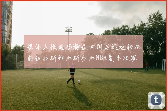 媒体人报道杨瀚森回国后迅速转机前往拉斯维加斯参加NBA夏季联赛
