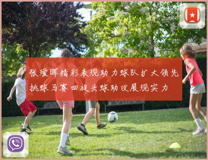张瑷晖精彩表现助力球队扩大领先挑球马赛回旋头球助攻展现实力