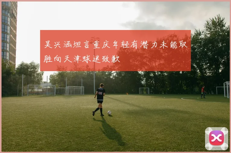 吴兴涵坦言重庆年轻有潜力未能取胜向天津球迷致歉
