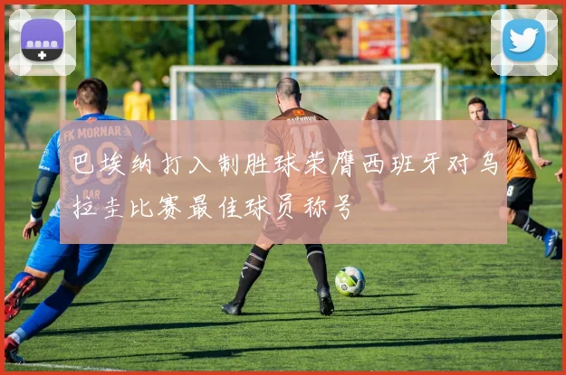 巴埃纳打入制胜球荣膺西班牙对乌拉圭比赛最佳球员称号