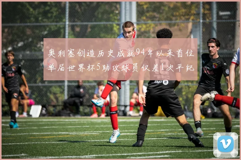 奥利塞创造历史成就94年以来首位单届世界杯5助攻球员仅差1次平纪录