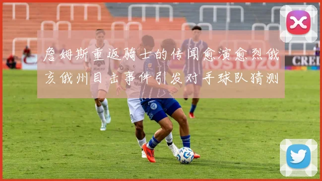 詹姆斯重返骑士的传闻愈演愈烈俄亥俄州目击事件引发对手球队猜测