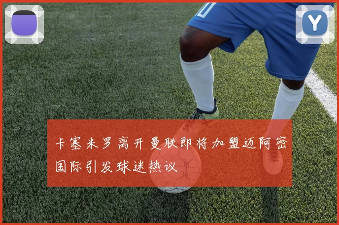 卡塞米罗离开曼联即将加盟迈阿密国际引发球迷热议
