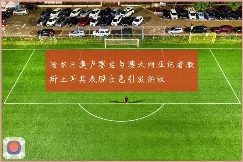 恰尔汗奥卢赛后与澳大利亚记者激辩土耳其表现出色引发热议