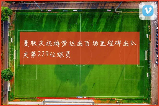曼联庆祝梅努达成百场里程碑成队史第229位球员