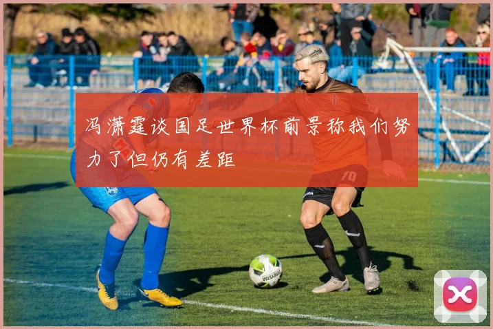 冯潇霆谈国足世界杯前景称我们努力了但仍有差距