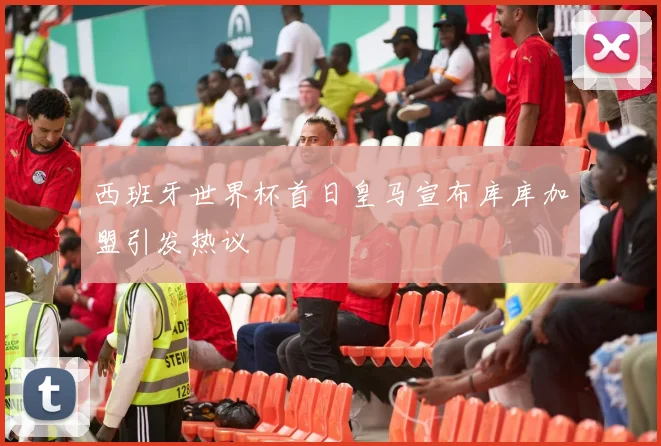 西班牙世界杯首日皇马宣布库库加盟引发热议