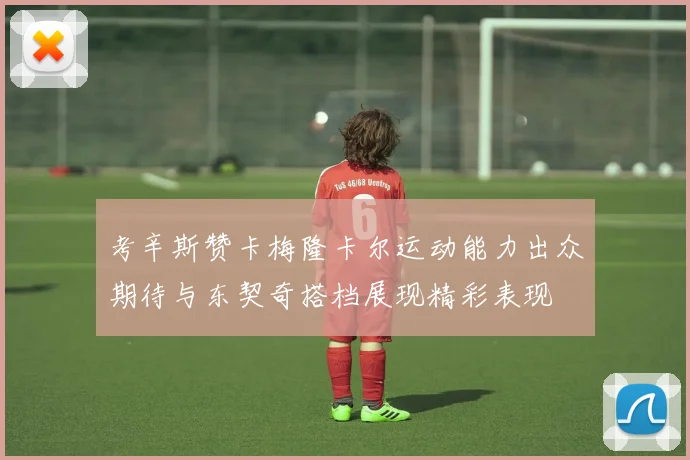 考辛斯赞卡梅隆卡尔运动能力出众期待与东契奇搭档展现精彩表现