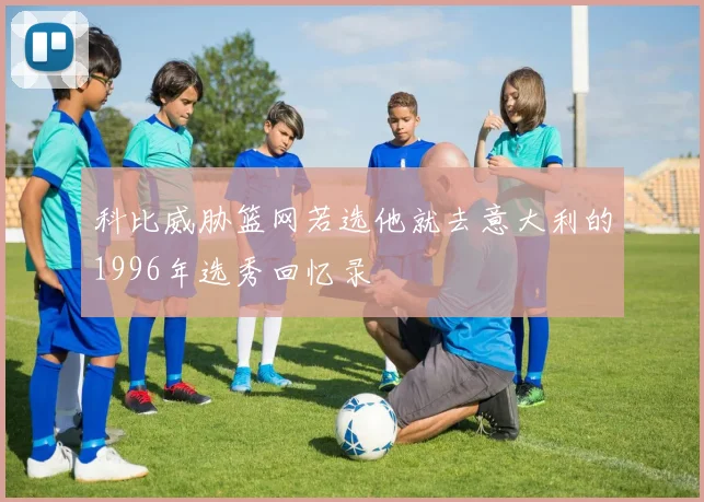 科比威胁篮网若选他就去意大利的1996年选秀回忆录