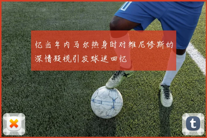 忆当年内马尔热身时对维尼修斯的深情凝视引发球迷回忆