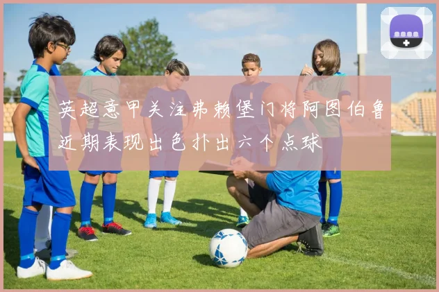 英超意甲关注弗赖堡门将阿图伯鲁近期表现出色扑出六个点球