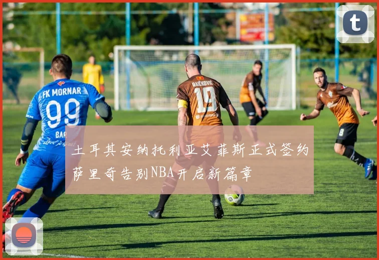 土耳其安纳托利亚艾菲斯正式签约萨里奇告别NBA开启新篇章