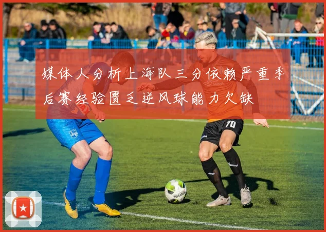 媒体人分析上海队三分依赖严重季后赛经验匮乏逆风球能力欠缺