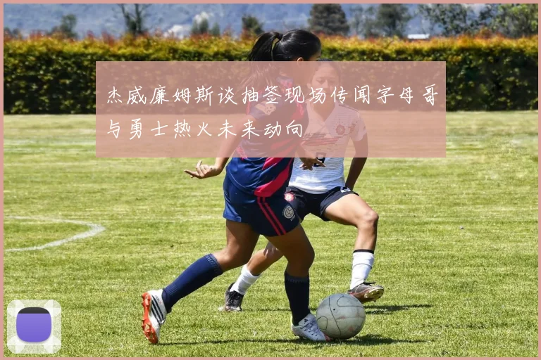杰威廉姆斯谈抽签现场传闻字母哥与勇士热火未来动向