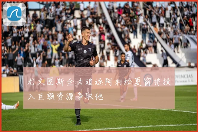 尤文图斯全力追逐阿利松夏窗将投入巨额资源争取他