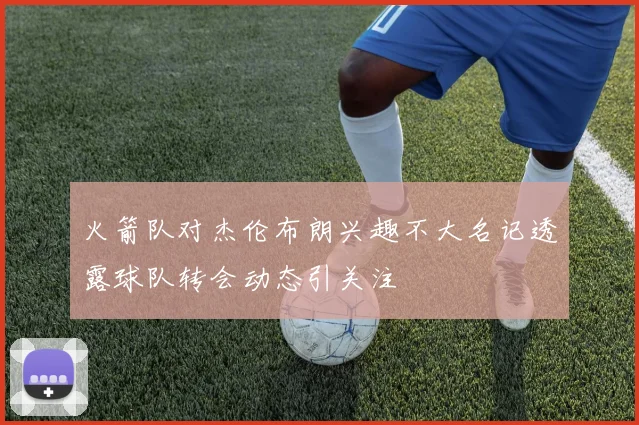 火箭队对杰伦布朗兴趣不大名记透露球队转会动态引关注